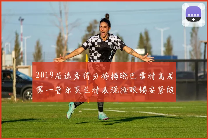 2019届选秀得分榜揭晓巴雷特高居第一普尔莫兰特表现抢眼锡安紧随其后
