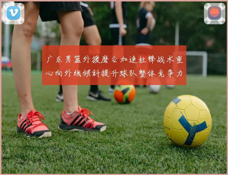 广东男篮外援磨合加速杜锋战术重心向外线倾斜提升球队整体竞争力