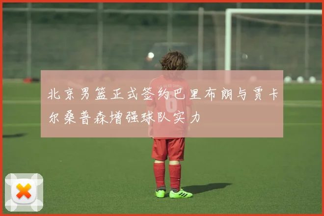 北京男篮正式签约巴里布朗与贾卡尔桑普森增强球队实力
