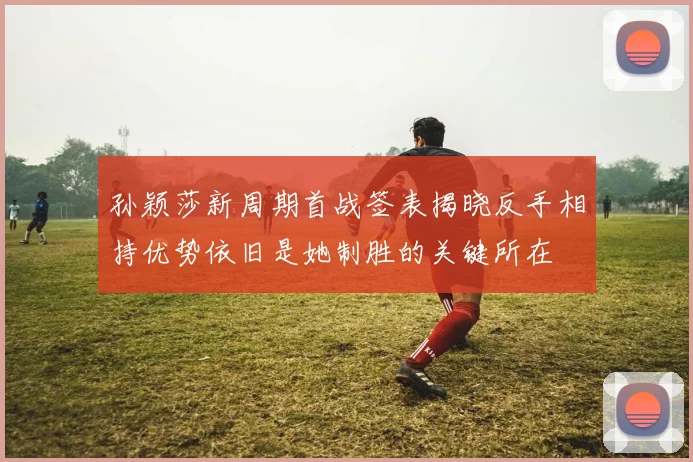 孙颖莎新周期首战签表揭晓反手相持优势依旧是她制胜的关键所在