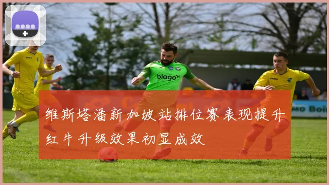 维斯塔潘新加坡站排位赛表现提升红牛升级效果初显成效