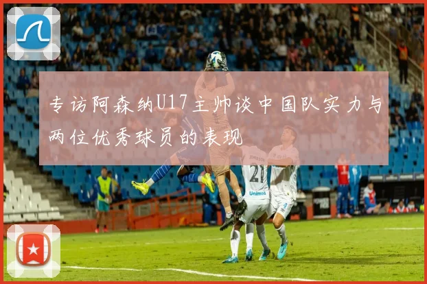 专访阿森纳U17主帅谈中国队实力与两位优秀球员的表现