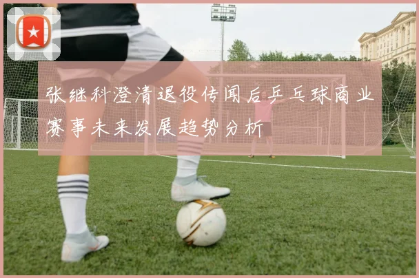 张继科澄清退役传闻后乒乓球商业赛事未来发展趋势分析