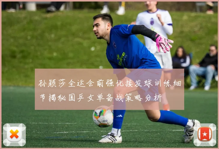 孙颖莎全运会前强化接发球训练细节揭秘国乒女单备战策略分析
